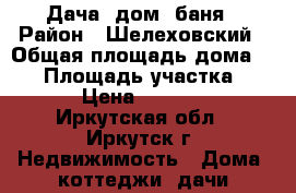 Дача: дом  баня › Район ­ Шелеховский › Общая площадь дома ­ 50 › Площадь участка ­ 650 › Цена ­ 680 000 - Иркутская обл., Иркутск г. Недвижимость » Дома, коттеджи, дачи продажа   